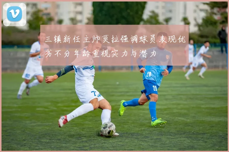 三镇新任主帅莫拉强调球员表现优劣不分年龄重视实力与潜力