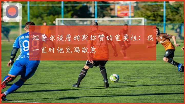 坦普尔谈詹姆斯称赞的重要性：我一直对他充满敬意
