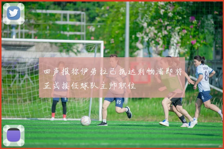 回声报称伊劳拉已抵达利物浦即将正式接任球队主帅职位