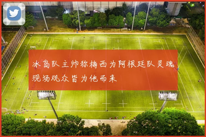 冰岛队主帅称梅西为阿根廷队灵魂现场观众皆为他而来