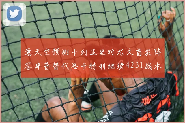 意天空预测卡利亚里对尤文首发阵容库普替代洛卡特利继续4231战术
