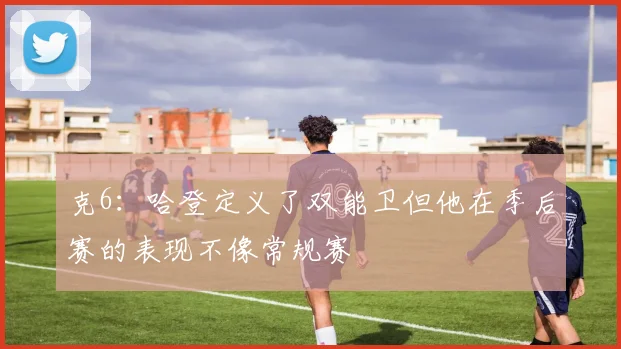 克6：哈登定义了双能卫但他在季后赛的表现不像常规赛