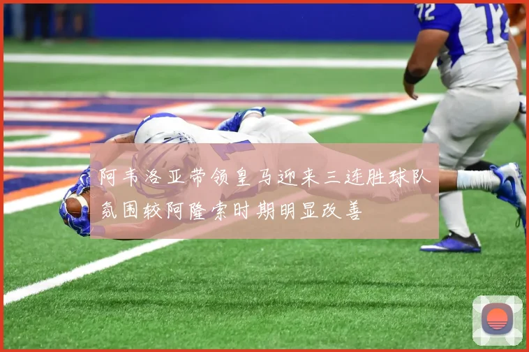 阿韦洛亚带领皇马迎来三连胜球队氛围较阿隆索时期明显改善