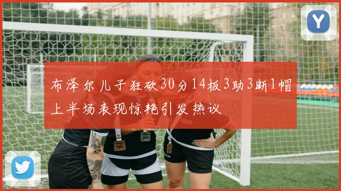 布泽尔儿子狂砍30分14板3助3断1帽上半场表现惊艳引发热议