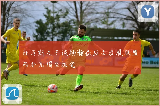 杜马斯之子谈杨瀚森应去发展联盟而非无谓坐板凳