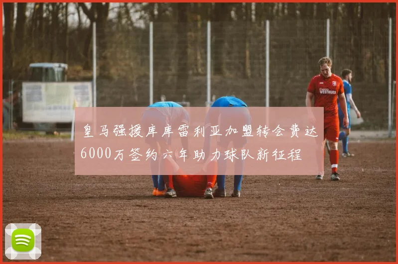 皇马强援库库雷利亚加盟转会费达6000万签约六年助力球队新征程