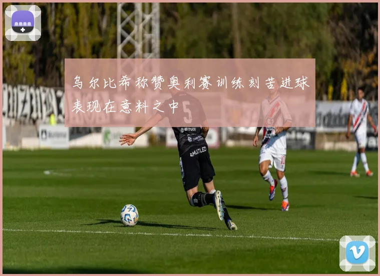 乌尔比希称赞奥利赛训练刻苦进球表现在意料之中