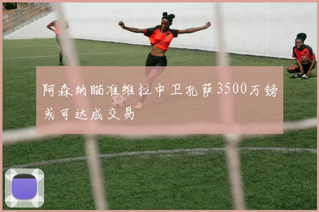 阿森纳瞄准维拉中卫孔萨3500万镑或可达成交易