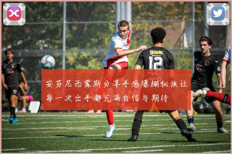 安芬尼西蒙斯分享手感爆棚秘诀让每一次出手都充满自信与期待