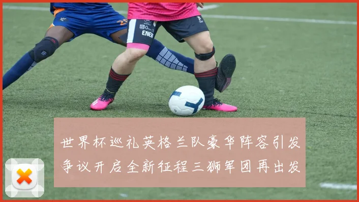 世界杯巡礼英格兰队豪华阵容引发争议开启全新征程三狮军团再出发