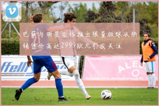巴萨与明星合作推出限量版球衣热销售价高达2999欧元引发关注