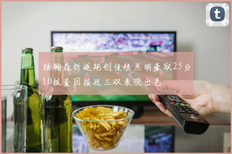杨瀚森折返跑创佳绩杰明豪取25分10板奎因接近三双表现出色
