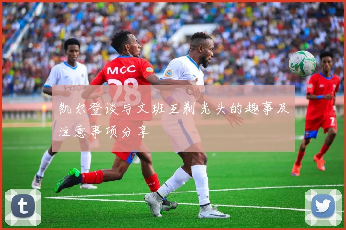 凯尔登谈与文班互剃光头的趣事及注意事项分享
