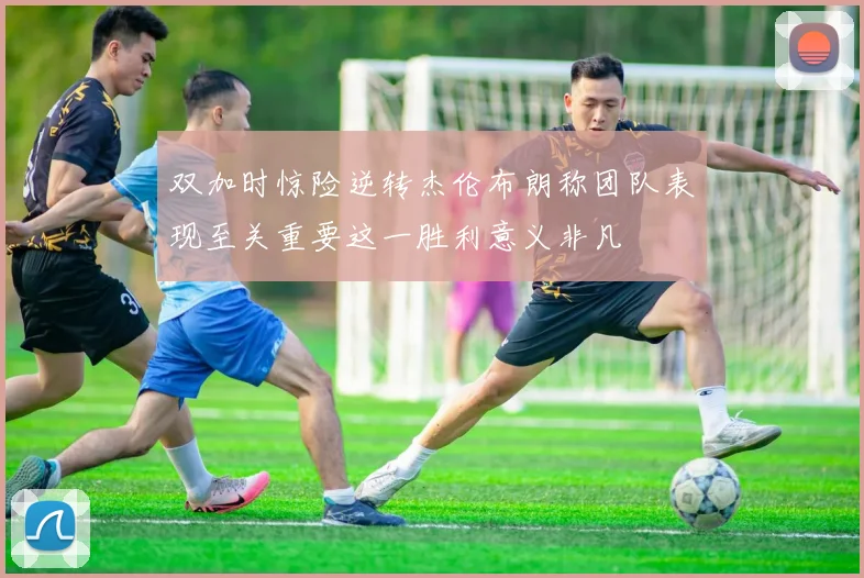 双加时惊险逆转杰伦布朗称团队表现至关重要这一胜利意义非凡