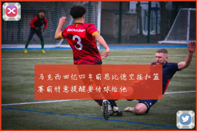 马克西回忆四年前恩比德空接扣篮赛前特意提醒要传球给他