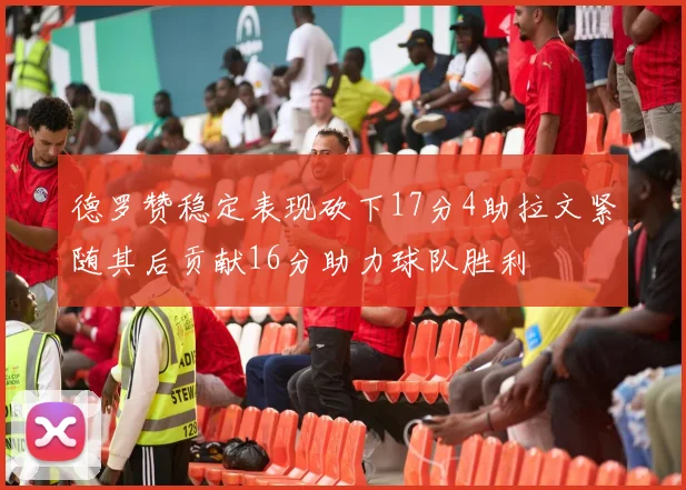 德罗赞稳定表现砍下17分4助拉文紧随其后贡献16分助力球队胜利