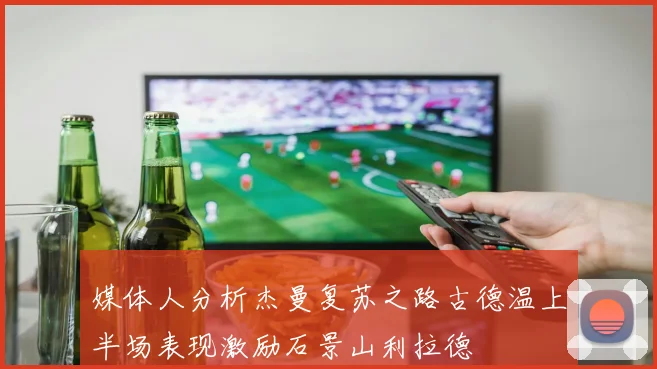 媒体人分析杰曼复苏之路古德温上半场表现激励石景山利拉德