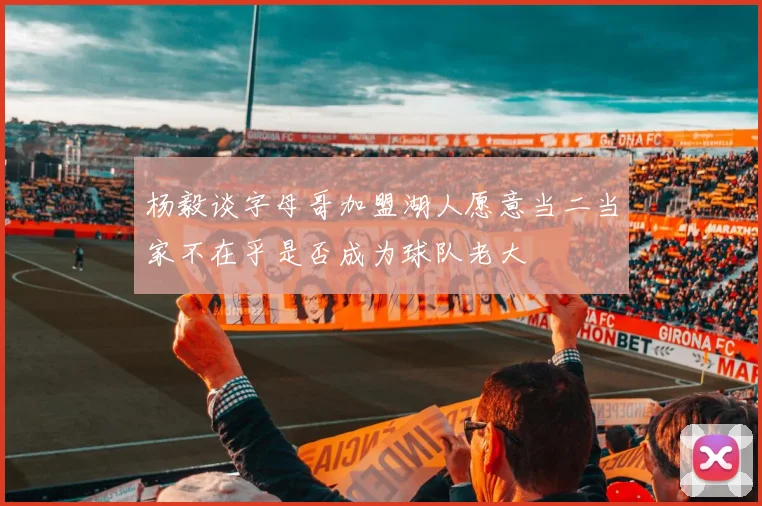 杨毅谈字母哥加盟湖人愿意当二当家不在乎是否成为球队老大