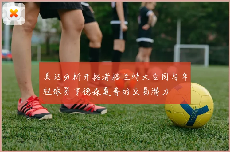 美记分析开拓者格兰特大合同与年轻球员亨德森夏普的交易潜力