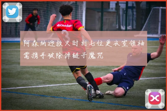 阿森纳迎救火时刻七位更衣室领袖需携手破除掉链子魔咒